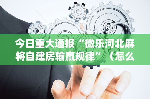 今日重大通报“微乐河北麻将自建房输赢规律”（怎么调胜率)