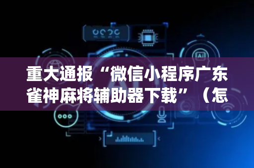 重大通报“微信小程序广东雀神麻将辅助器下载”（怎么提高胜率)