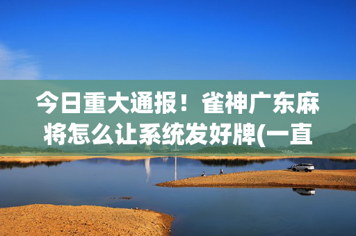 今日重大通报！雀神广东麻将怎么让系统发好牌(一直输怎么办)