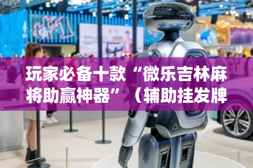 玩家必备十款“微乐吉林麻将助赢神器”（辅助挂发牌规律)
