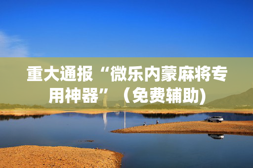 重大通报“微乐内蒙麻将专用神器”（免费辅助)