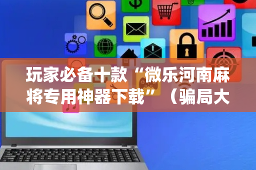 玩家必备十款“微乐河南麻将专用神器下载”（骗局大揭秘)