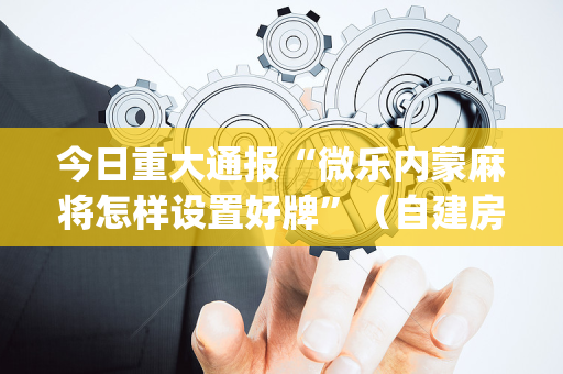 今日重大通报“微乐内蒙麻将怎样设置好牌”（自建房怎么拿好牌)