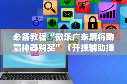 必备教程“微乐广东麻将助赢神器购买”（开挂辅助插件)