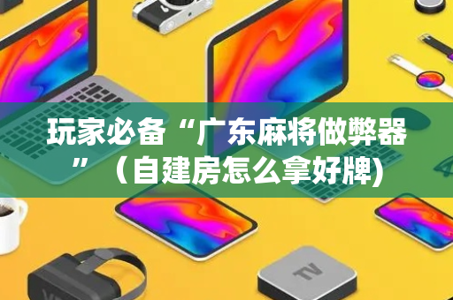 玩家必备“广东麻将做弊器”（自建房怎么拿好牌)