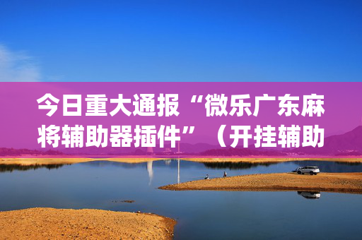 今日重大通报“微乐广东麻将辅助器插件”（开挂辅助器插件)