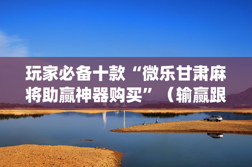 玩家必备十款“微乐甘肃麻将助赢神器购买”（输赢跟id号有关系吗)