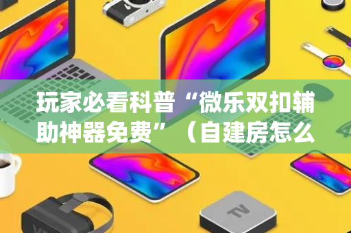 玩家必看科普“微乐双扣辅助神器免费”（自建房怎么赢)