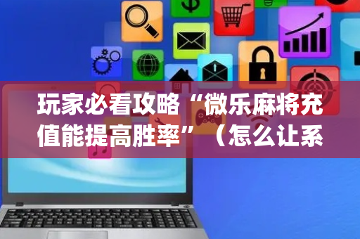 玩家必看攻略“微乐麻将充值能提高胜率”（怎么让系统给你发好牌)