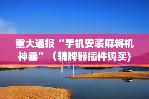 重大通报“手机安装麻将机神器”（辅牌器插件购买)