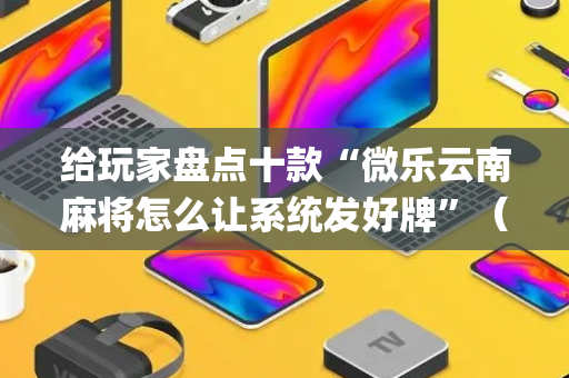 给玩家盘点十款“微乐云南麻将怎么让系统发好牌”（骗局大揭秘)