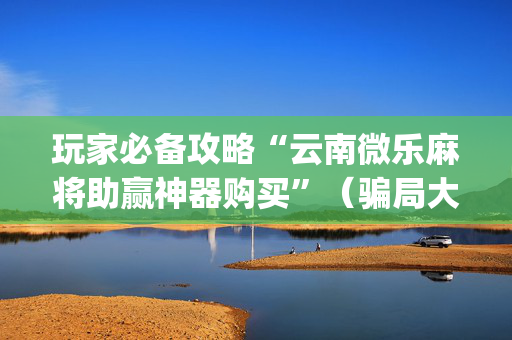 玩家必备攻略“云南微乐麻将助赢神器购买”（骗局大揭秘)