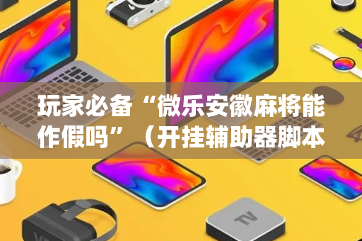 玩家必备“微乐安徽麻将能作假吗”（开挂辅助器脚本)