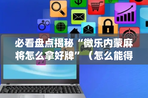 必看盘点揭秘“微乐内蒙麻将怎么拿好牌”（怎么能得到好牌)