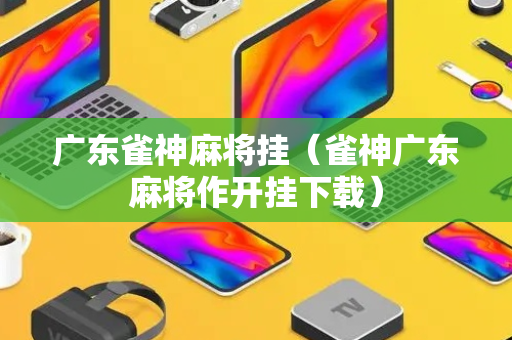 广东雀神麻将挂（雀神广东麻将作开挂下载）