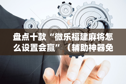 盘点十款“微乐福建麻将怎么设置会赢”（辅助神器免费)