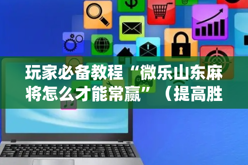 玩家必备教程“微乐山东麻将怎么才能常赢”（提高胜率技巧)