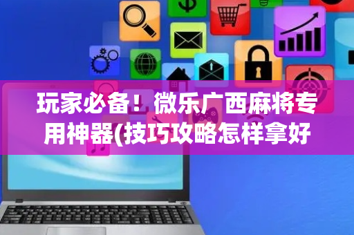 玩家必备！微乐广西麻将专用神器(技巧攻略怎样拿好牌)