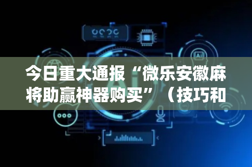 今日重大通报“微乐安徽麻将助赢神器购买”（技巧和打好牌方法)