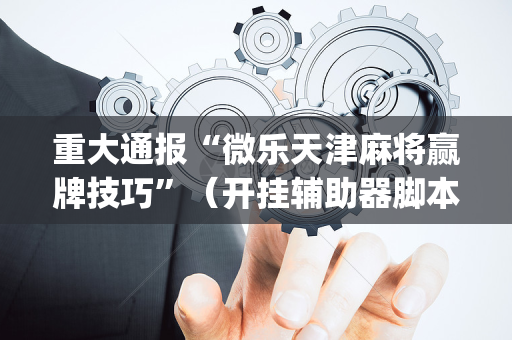 重大通报“微乐天津麻将赢牌技巧”（开挂辅助器脚本)