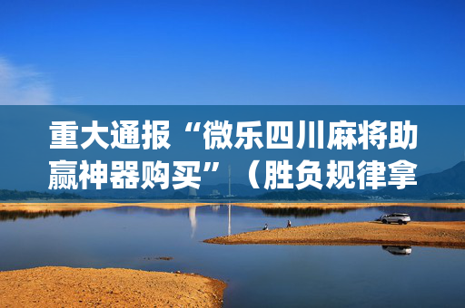 重大通报“微乐四川麻将助赢神器购买”（胜负规律拿好牌)