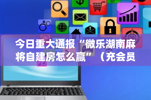 今日重大通报“微乐湖南麻将自建房怎么赢”（充会员胜率高)
