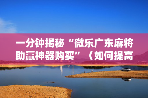 一分钟揭秘“微乐广东麻将助赢神器购买”（如何提高胜率)
