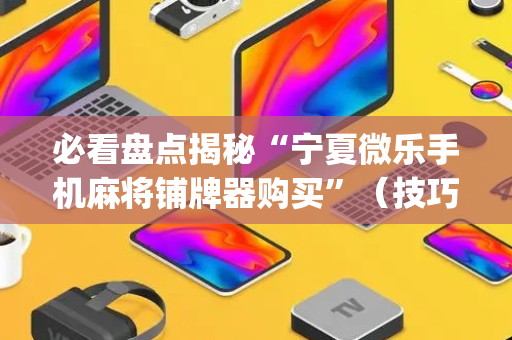 必看盘点揭秘“宁夏微乐手机麻将铺牌器购买”（技巧和打好牌方法)