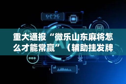 重大通报“微乐山东麻将怎么才能常赢”（辅助挂发牌规律)