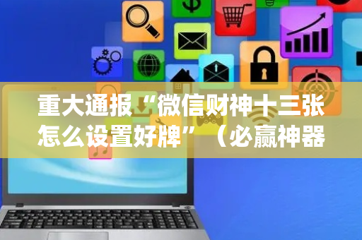 重大通报“微信财神十三张怎么设置好牌”（必赢神器免费安装)