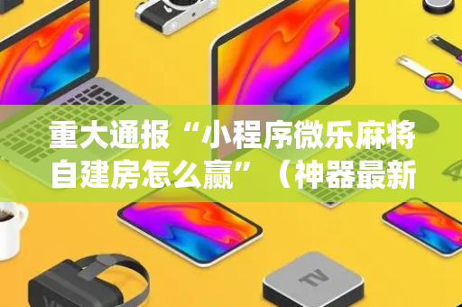 重大通报“小程序微乐麻将自建房怎么赢”（神器最新免费)