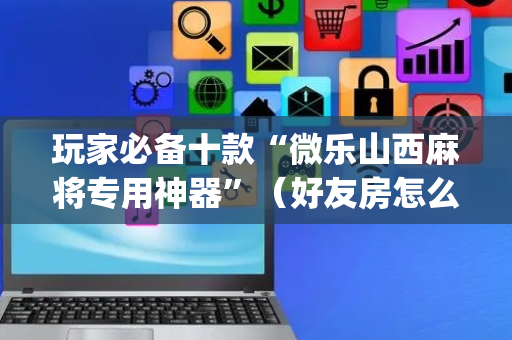 玩家必备十款“微乐山西麻将专用神器”（好友房怎么才能赢)