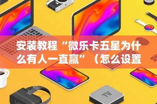 安装教程“微乐卡五星为什么有人一直赢”（怎么设置才能赢)