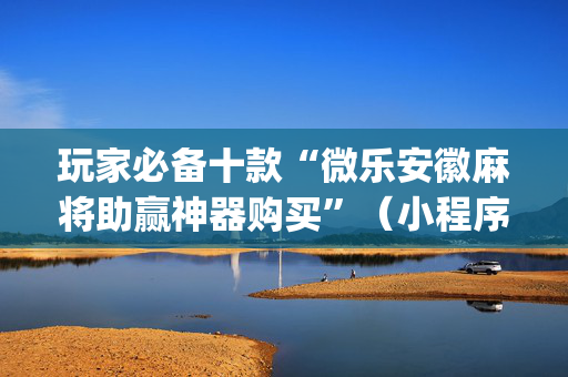 玩家必备十款“微乐安徽麻将助赢神器购买”（小程序必赢神器)