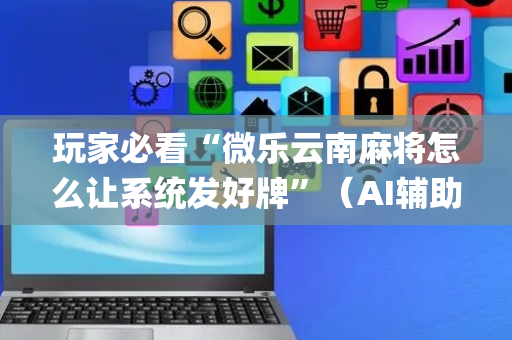 玩家必看“微乐云南麻将怎么让系统发好牌”（AI辅助胡牌规则)