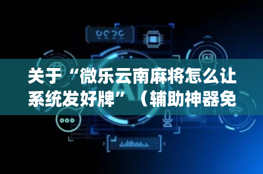 关于“微乐云南麻将怎么让系统发好牌”（辅助神器免费)