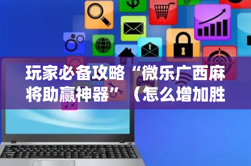 玩家必备攻略“微乐广西麻将助赢神器”（怎么增加胜率)