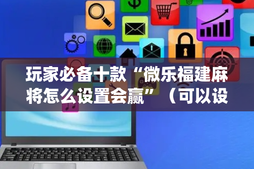 玩家必备十款“微乐福建麻将怎么设置会赢”（可以设置输赢吗)