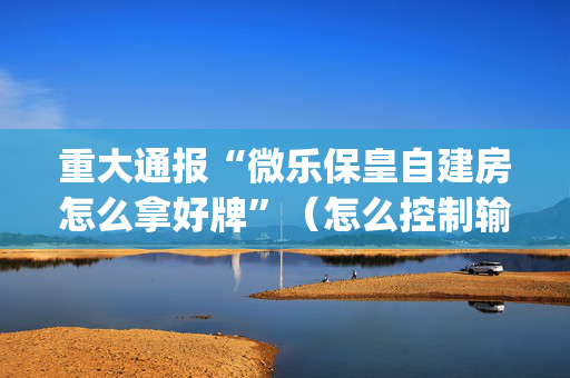 重大通报“微乐保皇自建房怎么拿好牌”（怎么控制输赢)