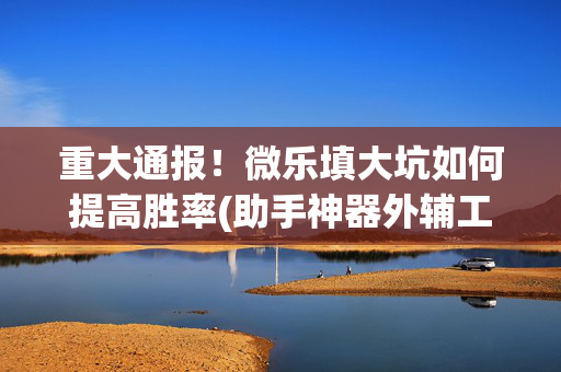 重大通报！微乐填大坑如何提高胜率(助手神器外辅工具)