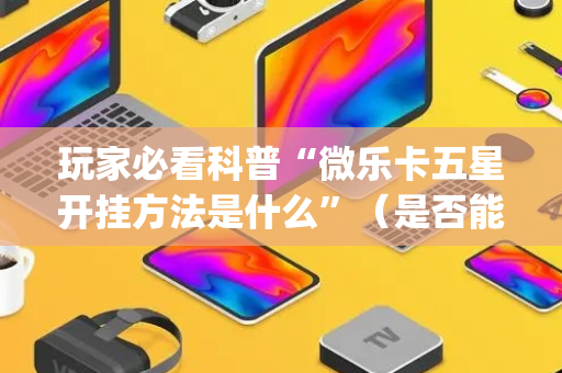 玩家必看科普“微乐卡五星开挂方法是什么”（是否能开挂)