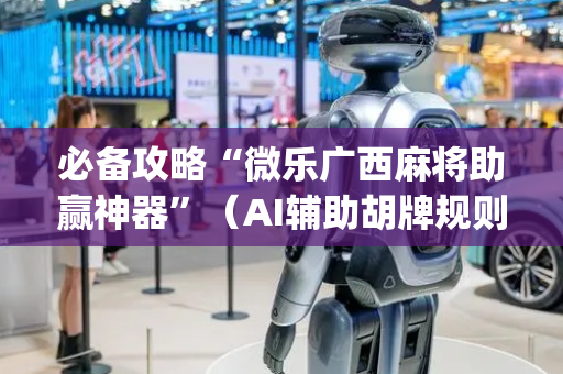 必备攻略“微乐广西麻将助赢神器”（AI辅助胡牌规则)