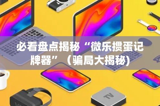 必看盘点揭秘“微乐掼蛋记牌器”（骗局大揭秘)
