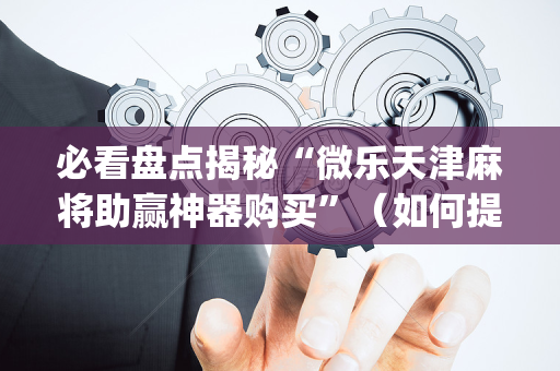必看盘点揭秘“微乐天津麻将助赢神器购买”（如何提高胜率)