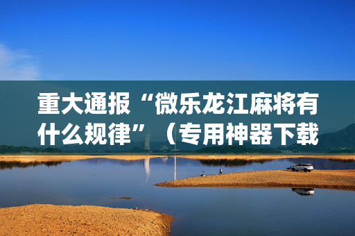重大通报“微乐龙江麻将有什么规律”（专用神器下载)