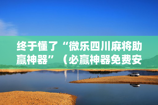 终于懂了“微乐四川麻将助赢神器”（必赢神器免费安装)