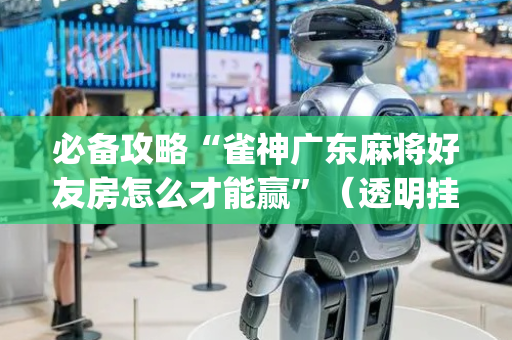 必备攻略“雀神广东麻将好友房怎么才能赢”（透明挂辅助器)