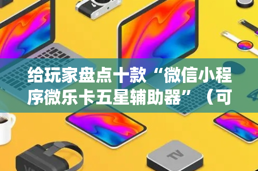 给玩家盘点十款“微信小程序微乐卡五星辅助器”（可以设置输赢吗)