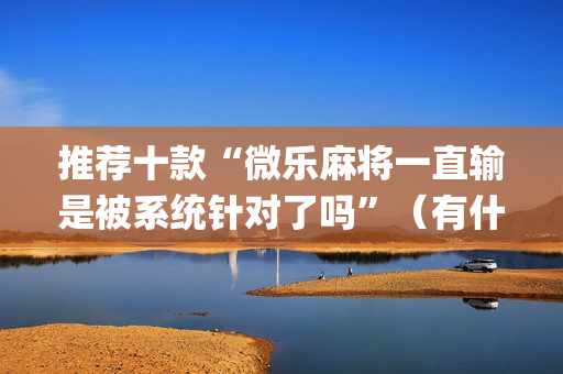 推荐十款“微乐麻将一直输是被系统针对了吗”（有什么诀窍)