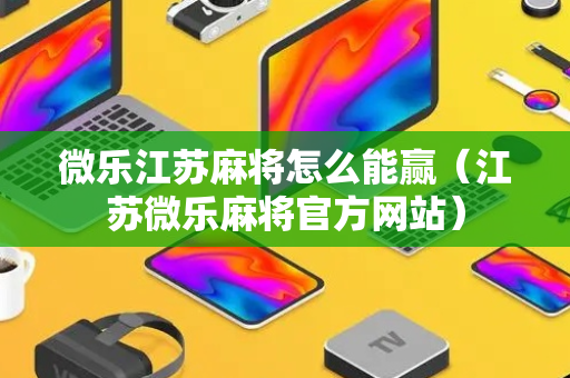 微乐江苏麻将怎么能赢（江苏微乐麻将官方网站）